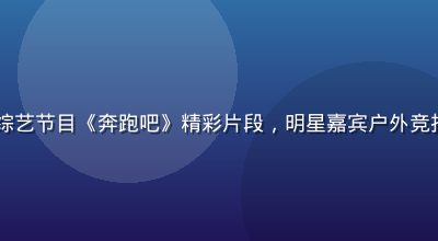 17c视频热门综艺节目《奔跑吧》精彩片段，明星嘉宾户外竞技，欢乐氛围浓厚